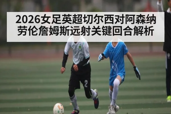 2026女足英超切尔西对阿森纳劳伦詹姆斯远射关键回合解析 - Kaiyun Sports
