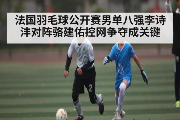 法国羽毛球公开赛男单八强李诗沣对阵骆建佑控网争夺成关键 - Kaiyun Sports
